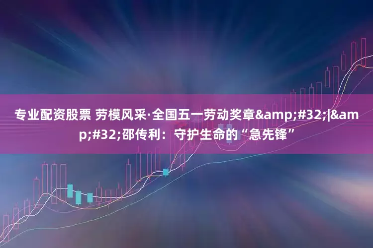 专业配资股票 劳模风采·全国五一劳动奖章&#32;|&#32;邵传利：守护生命的“急先锋”