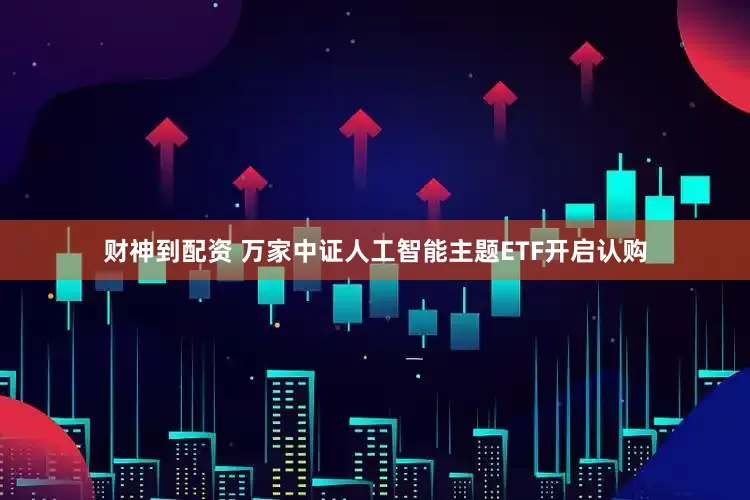 财神到配资 万家中证人工智能主题ETF开启认购