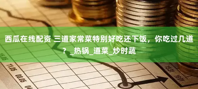 西瓜在线配资 三道家常菜特别好吃还下饭，你吃过几道？_热锅_道菜_炒时蔬