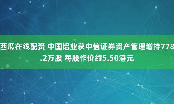 西瓜在线配资 中国铝业获中信证券资产管理增持778.2万股 每股作价约5.50港元