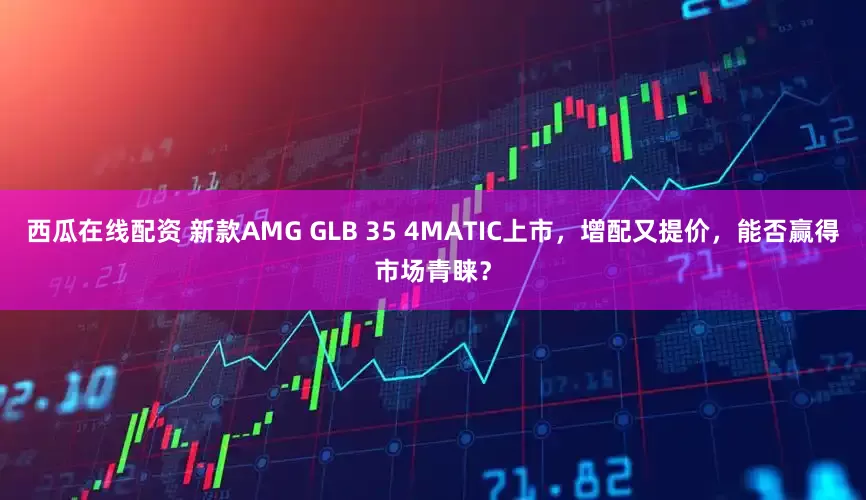 西瓜在线配资 新款AMG GLB 35 4MATIC上市，增配又提价，能否赢得市场青睐？