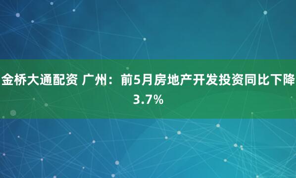 金桥大通配资 广州：前5月房地产开发投资同比下降3.7%