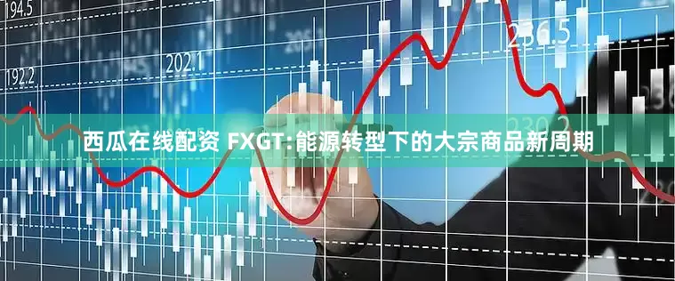 西瓜在线配资 FXGT:能源转型下的大宗商品新周期